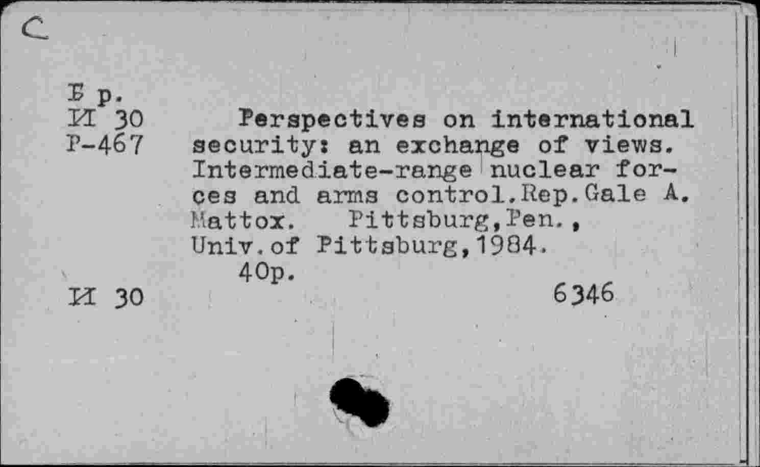 ﻿M 30 Perspectives on international P-467 security: an exchange of views.
Intermediate-range nuclear forces and arms control.Rep.Gale A. Mattox. Pittsburg,Pen., Univ.of Pittsburg,1984.
4 Op.
H 30	6346